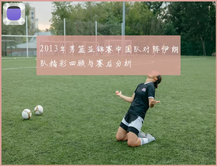 2013年男篮亚锦赛中国队对阵伊朗队精彩回顾与赛后分析