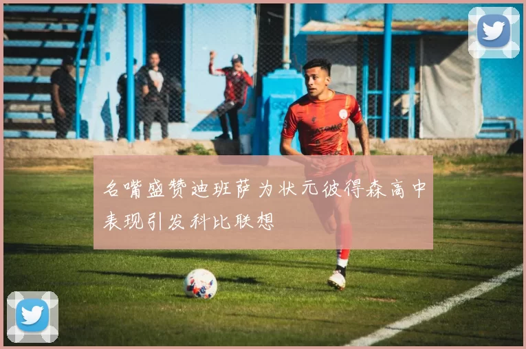 名嘴盛赞迪班萨为状元彼得森高中表现引发科比联想