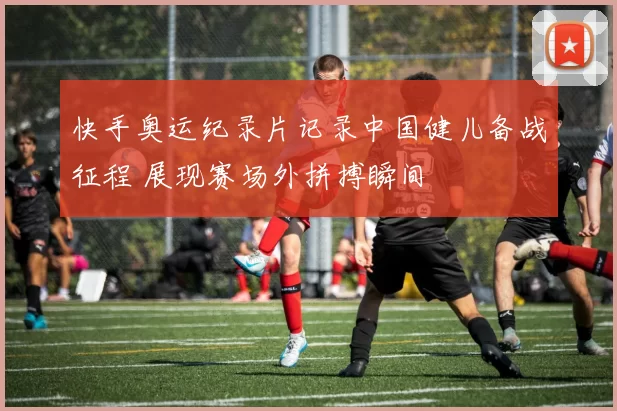 快手奥运纪录片记录中国健儿备战征程 展现赛场外拼搏瞬间
