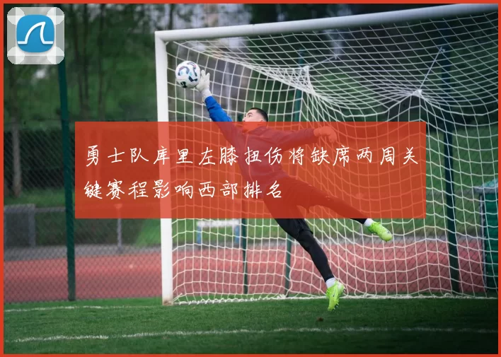 勇士队库里左膝扭伤将缺席两周关键赛程影响西部排名