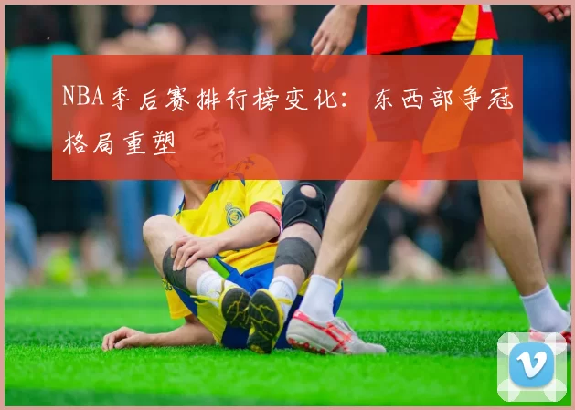 NBA季后赛排行榜变化：东西部争冠格局重塑