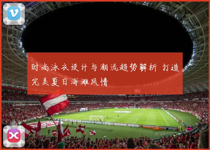 时尚泳衣设计与潮流趋势解析 打造完美夏日海滩风情