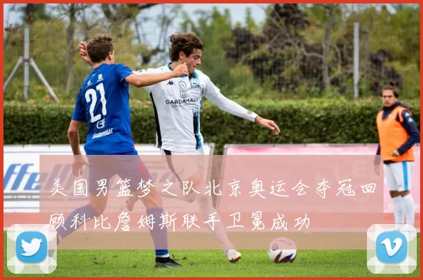美国男篮梦之队北京奥运会夺冠回顾科比詹姆斯联手卫冕成功