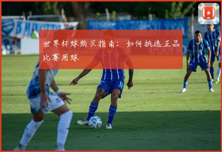 世界杯球购买指南:如何挑选正品比赛用球
