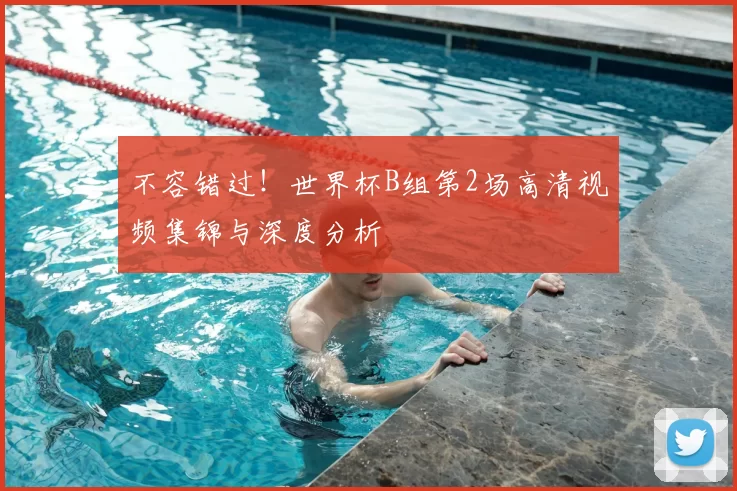 不容错过!世界杯B组第2场高清视频集锦与深度分析