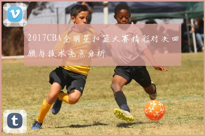2017CBA全明星扣篮大赛精彩对决回顾与技术亮点分析