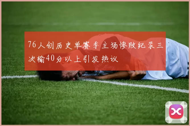 76人创历史单赛季主场惨败纪录三次输40分以上引发热议