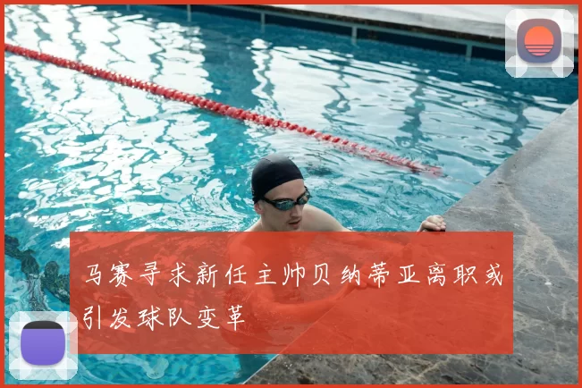 马赛寻求新任主帅贝纳蒂亚离职或引发球队变革
