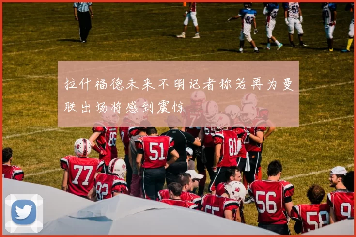 拉什福德未来不明记者称若再为曼联出场将感到震惊
