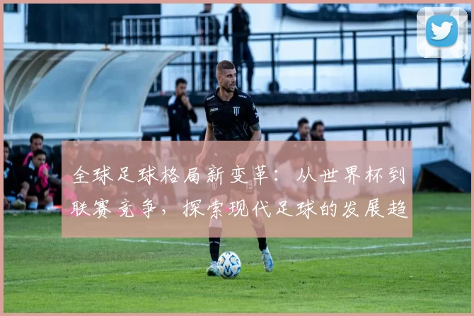 全球足球格局新变革：从世界杯到联赛竞争，探索现代足球的发展趋势与未来挑战