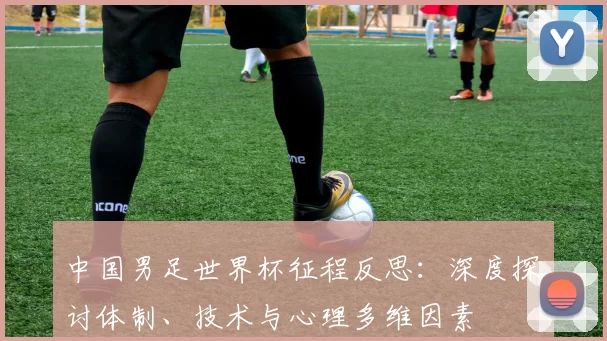 中国男足世界杯征程反思：深度探讨体制、技术与心理多维因素