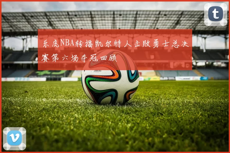 乐虎NBA转播凯尔特人击败勇士总决赛第六场夺冠回顾