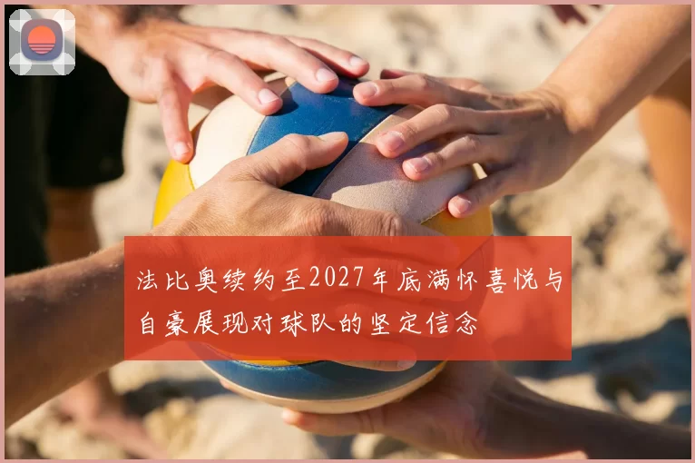 法比奥续约至2027年底满怀喜悦与自豪展现对球队的坚定信念