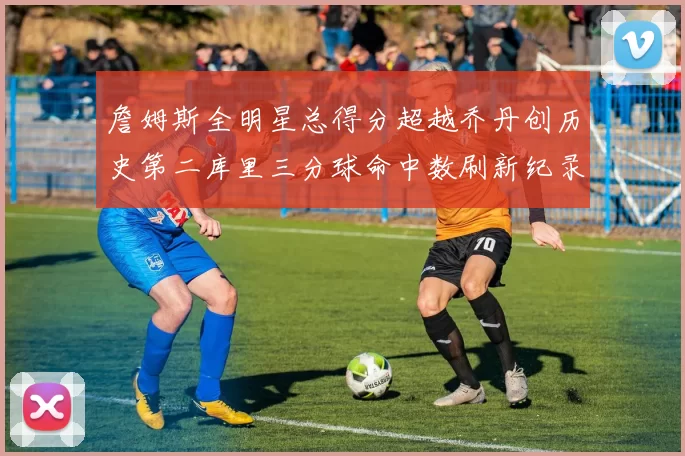 詹姆斯全明星总得分超越乔丹创历史第二库里三分球命中数刷新纪录