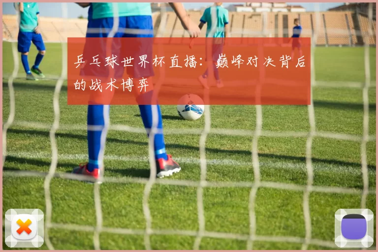 乒乓球世界杯直播:巅峰对决背后的战术博弈