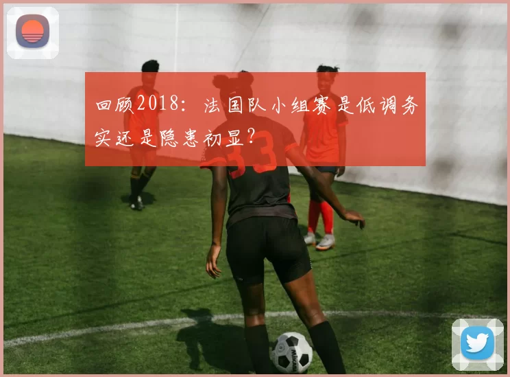 回顾2018:法国队小组赛是低调务实还是隐患初显?