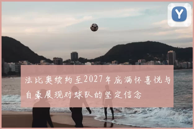 法比奥续约至2027年底满怀喜悦与自豪展现对球队的坚定信念
