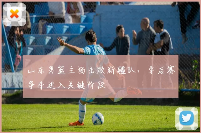 山东男篮主场击败新疆队，季后赛争夺进入关键阶段