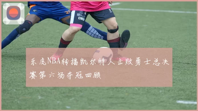 乐虎NBA转播凯尔特人击败勇士总决赛第六场夺冠回顾
