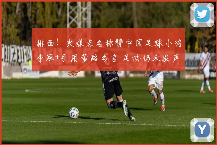 排面!央媒点名称赞中国足球小将夺冠+引用董路名言 足协仍未发声