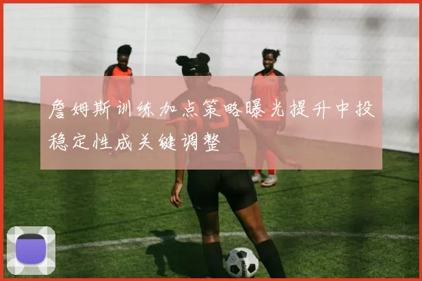 詹姆斯训练加点策略曝光提升中投稳定性成关键调整