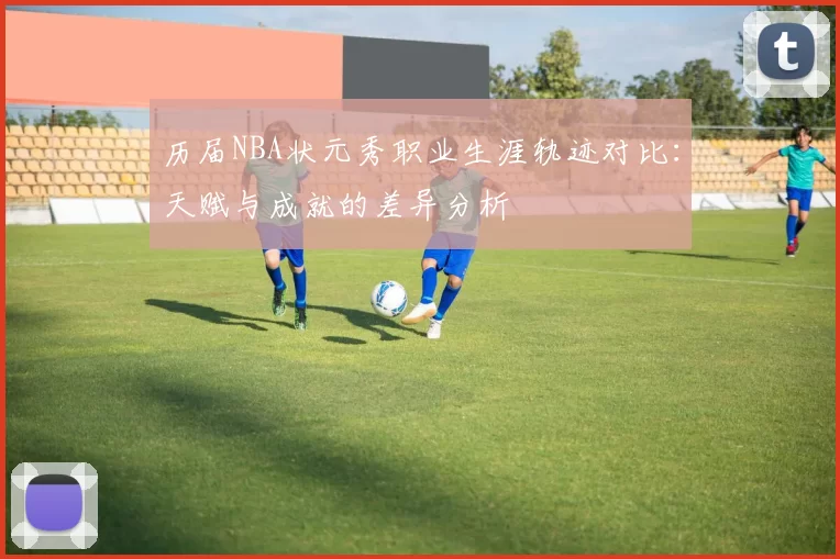 历届NBA状元秀职业生涯轨迹对比：天赋与成就的差异分析