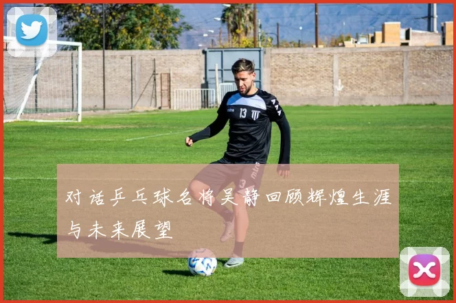 对话乒乓球名将吴静回顾辉煌生涯与未来展望