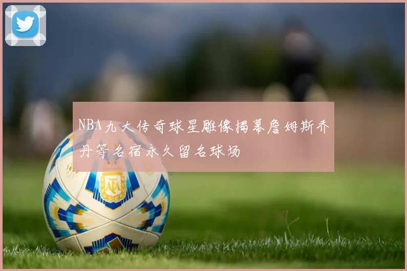 NBA九大传奇球星雕像揭幕詹姆斯乔丹等名宿永久留名球场