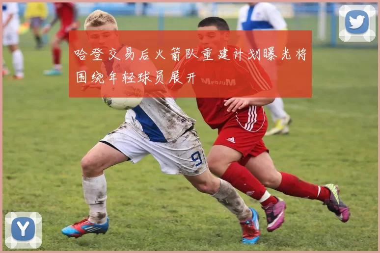 哈登交易后火箭队重建计划曝光将围绕年轻球员展开