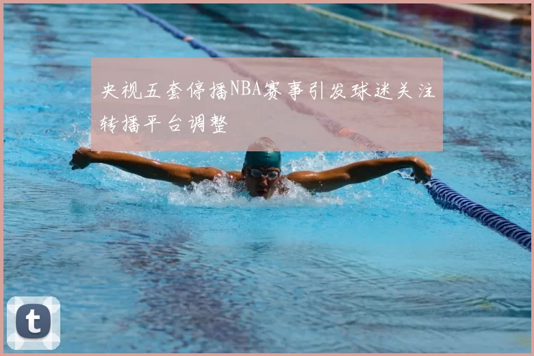 央视五套停播NBA赛事引发球迷关注转播平台调整