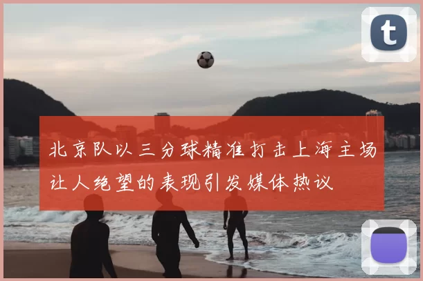 北京队以三分球精准打击上海主场让人绝望的表现引发媒体热议