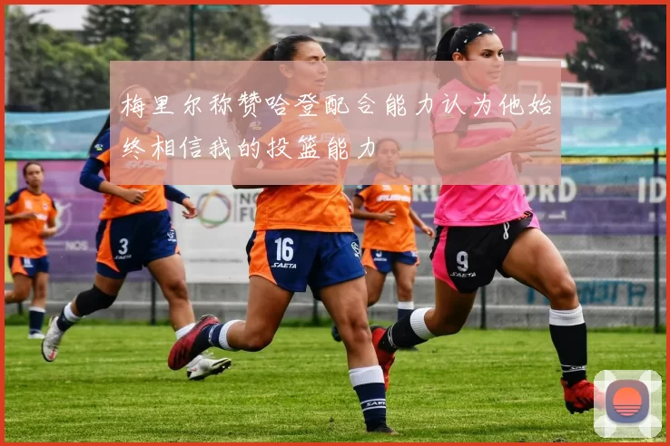 梅里尔称赞哈登配合能力认为他始终相信我的投篮能力