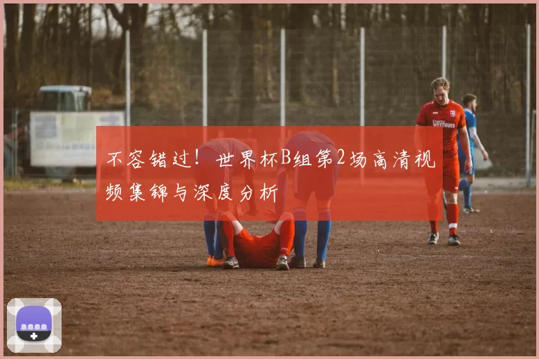 不容错过!世界杯B组第2场高清视频集锦与深度分析