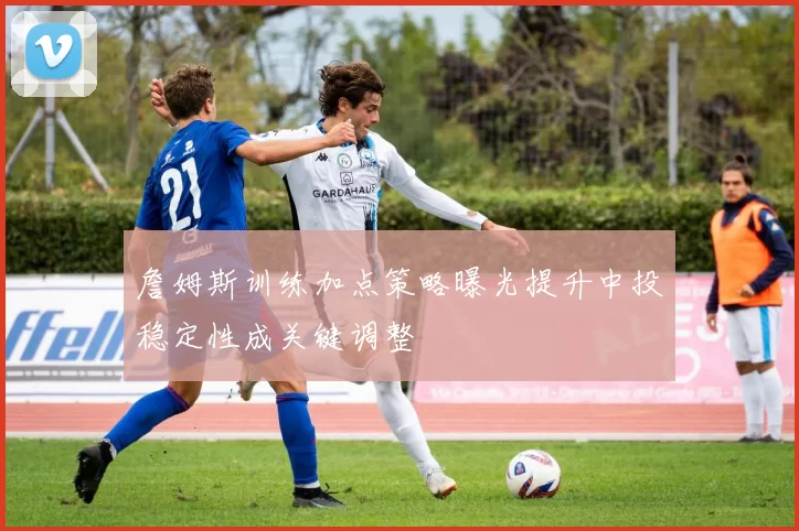 詹姆斯训练加点策略曝光提升中投稳定性成关键调整