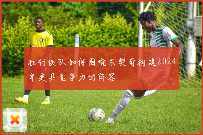 独行侠队如何围绕东契奇构建2024年更具竞争力的阵容