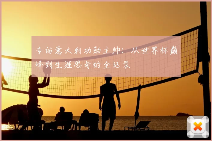 专访意大利功勋主帅:从世界杯巅峰到生涯思考的全记录