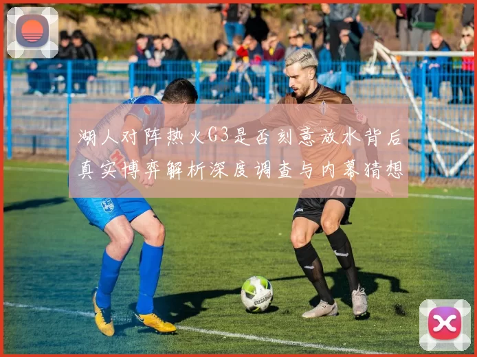 湖人对阵热火G3是否刻意放水背后真实博弈解析深度调查与内幕猜想