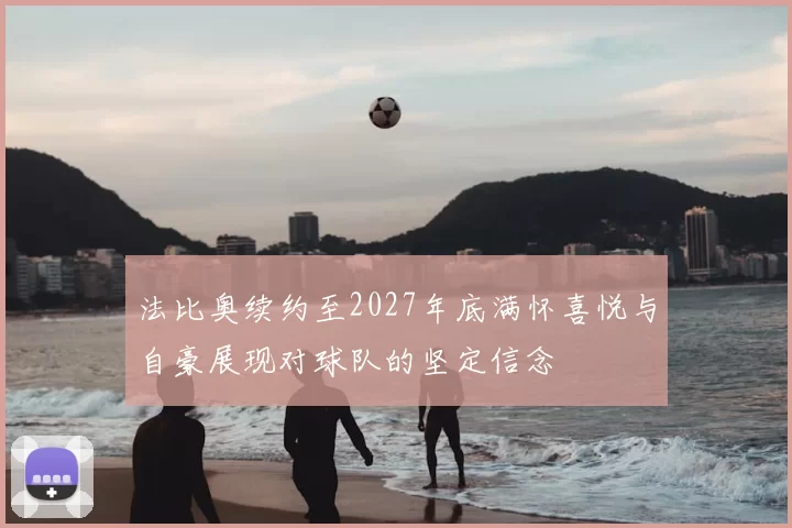 法比奥续约至2027年底满怀喜悦与自豪展现对球队的坚定信念