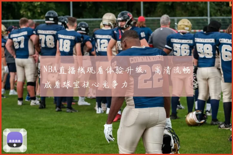 NBA直播线观看体验升级，高清流畅成看球宝核心竞争力