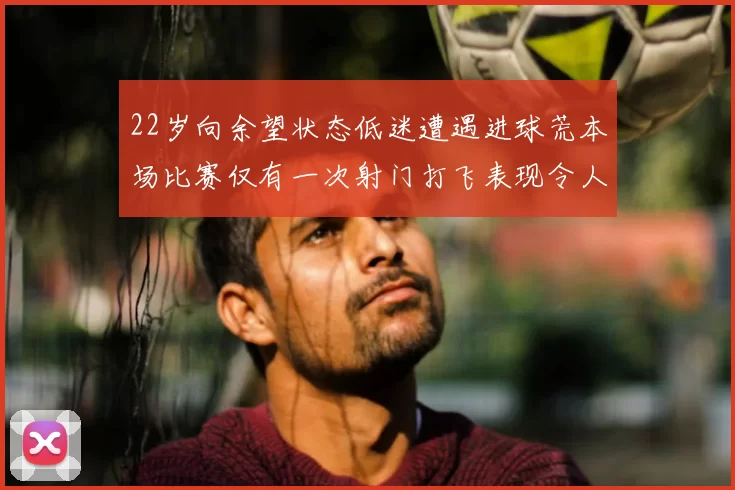22岁向余望状态低迷遭遇进球荒本场比赛仅有一次射门打飞表现令人失望