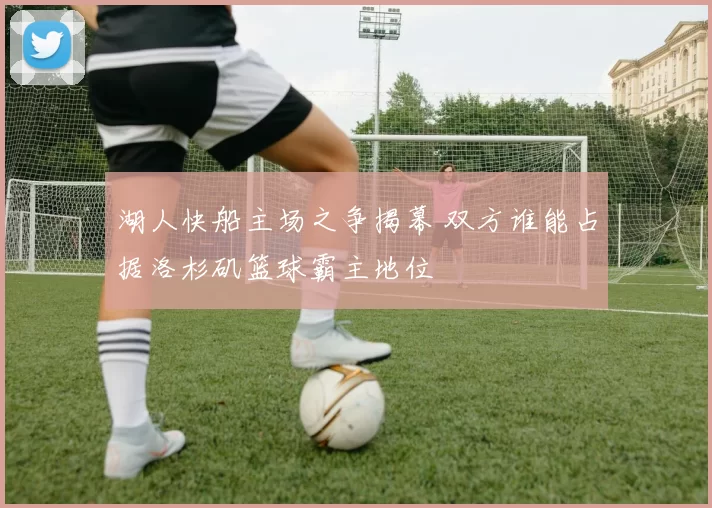 湖人快船主场之争揭幕 双方谁能占据洛杉矶篮球霸主地位