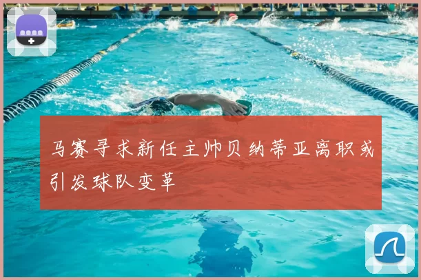 马赛寻求新任主帅贝纳蒂亚离职或引发球队变革