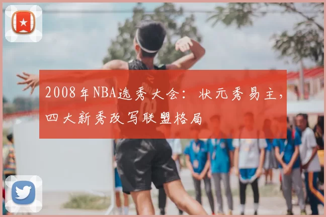 2008年NBA选秀大会：状元秀易主，四大新秀改写联盟格局