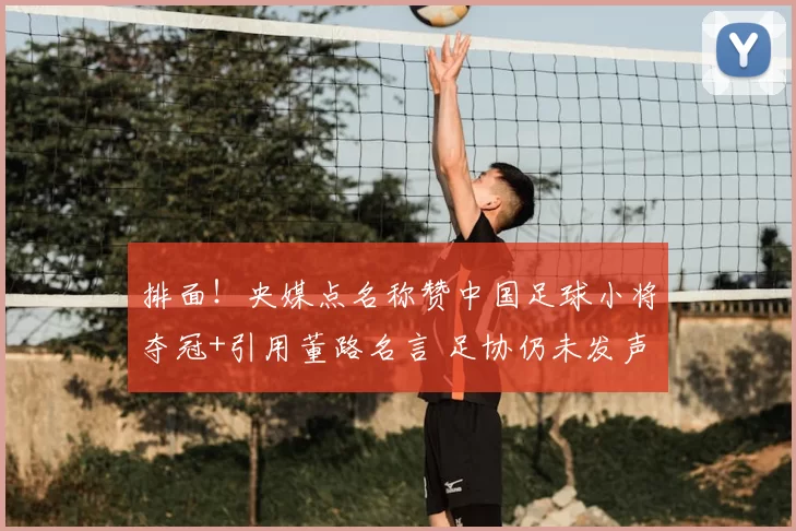 排面!央媒点名称赞中国足球小将夺冠+引用董路名言 足协仍未发声
