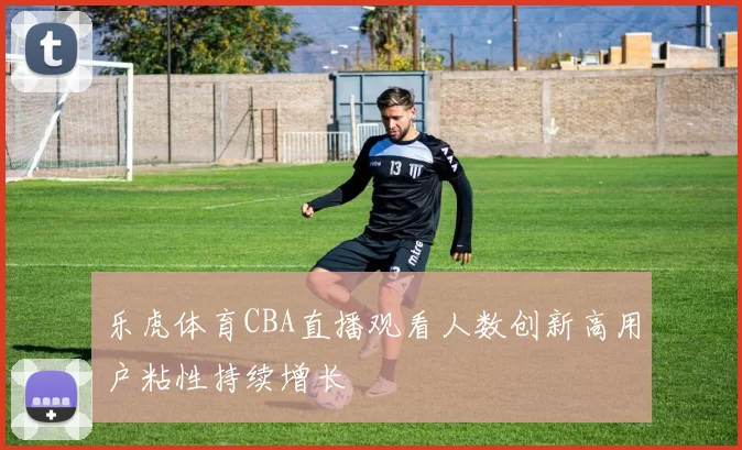 乐虎体育CBA直播观看人数创新高用户粘性持续增长