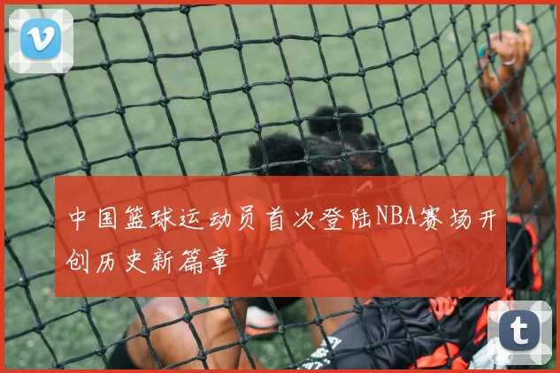 中国篮球运动员首次登陆NBA赛场开创历史新篇章