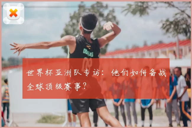 世界杯亚洲队专访:他们如何备战全球顶级赛事?