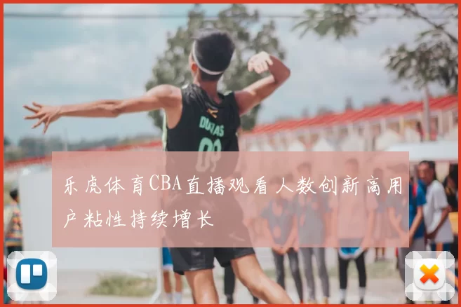 乐虎体育CBA直播观看人数创新高用户粘性持续增长