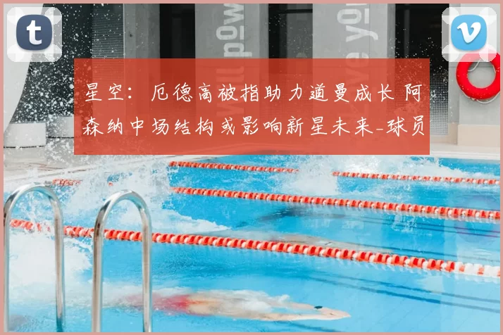 星空：厄德高被指助力道曼成长 阿森纳中场结构或影响新星未来_球员_拜仁慕尼黑