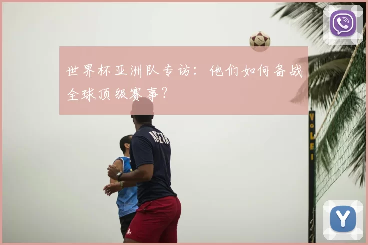 世界杯亚洲队专访:他们如何备战全球顶级赛事?
